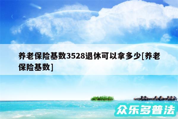 养老保险基数3528退休可以拿多少及养老保险基数