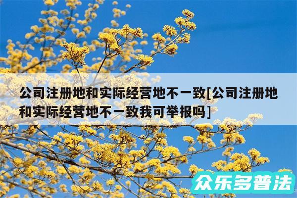 公司注册地和实际经营地不一致及公司注册地和实际经营地不一致我可举报吗