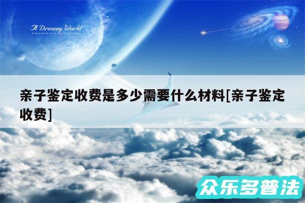 亲子鉴定收费是多少需要什么材料及亲子鉴定收费