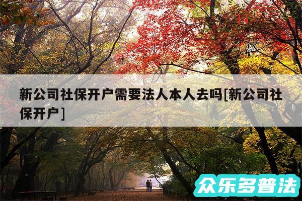 新公司社保开户需要法人本人去吗及新公司社保开户