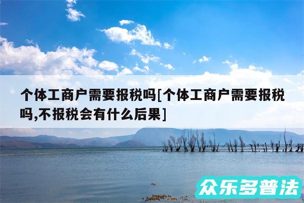 个体工商户需要报税吗及个体工商户需要报税吗,不报税会有什么后果