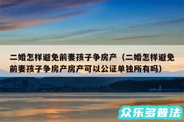 二婚怎样避免前妻孩子争房产以及二婚怎样避免前妻孩子争房产房产可以公证单独所有吗