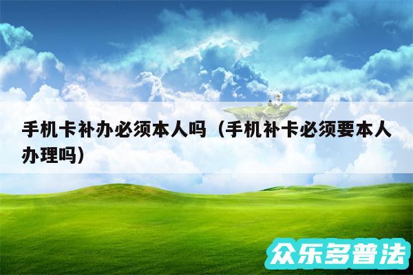 手机卡补办必须本人吗以及手机补卡必须要本人办理吗