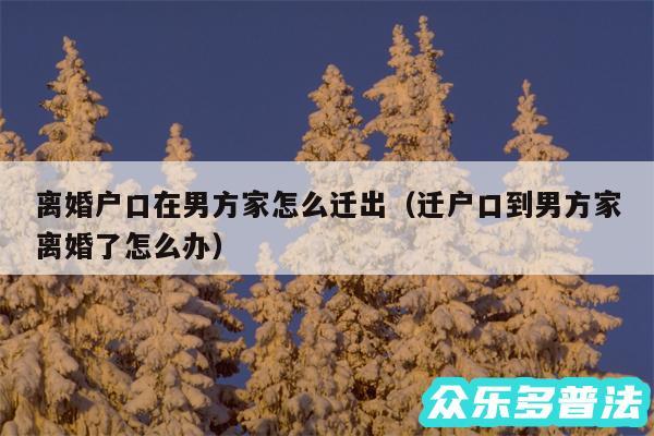 离婚户口在男方家怎么迁出以及迁户口到男方家离婚了怎么办