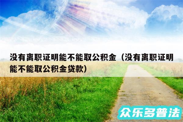 没有离职证明能不能取公积金以及没有离职证明能不能取公积金贷款