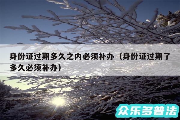 身份证过期多久之内必须补办以及身份证过期了多久必须补办