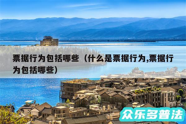 票据行为包括哪些以及什么是票据行为,票据行为包括哪些