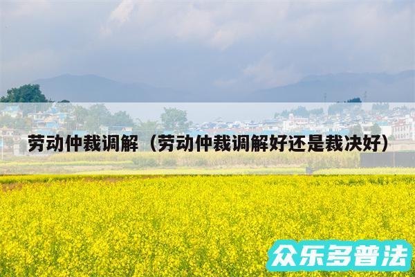 劳动仲裁调解以及劳动仲裁调解好还是裁决好