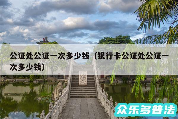 公证处公证一次多少钱以及银行卡公证处公证一次多少钱