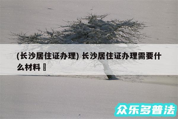 (长沙居住证办理) 长沙居住证办理需要什么材料✅