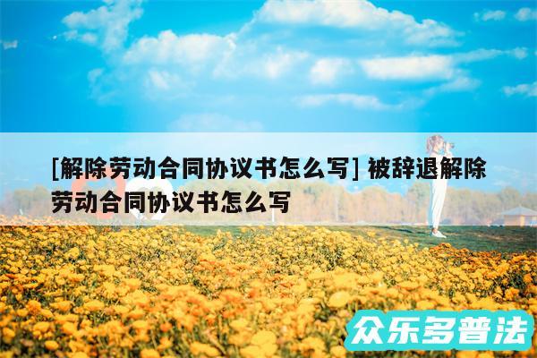 及解除劳动合同协议书怎么写 被辞退解除劳动合同协议书怎么写