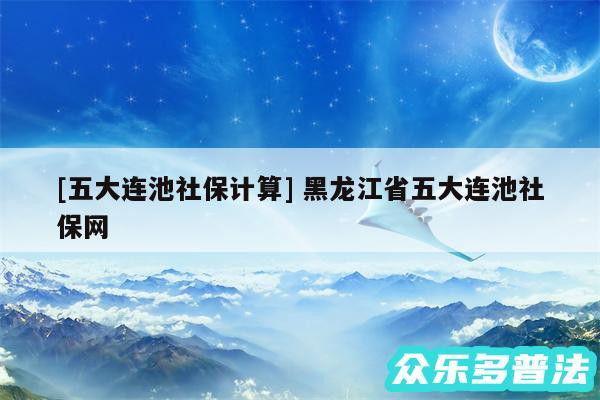 及五大连池社保计算 黑龙江省五大连池社保网