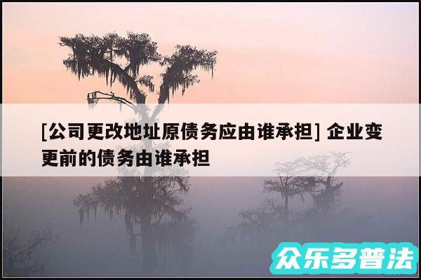 及公司更改地址原债务应由谁承担 企业变更前的债务由谁承担