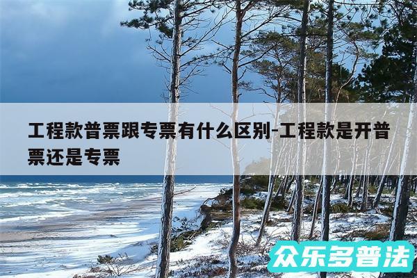 工程款普票跟专票有什么区别-工程款是开普票还是专票