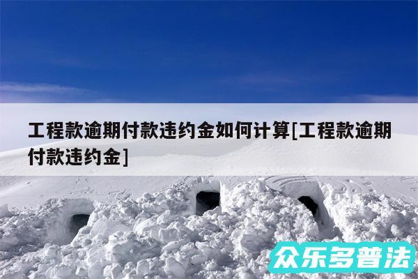 工程款逾期付款违约金如何计算及工程款逾期付款违约金