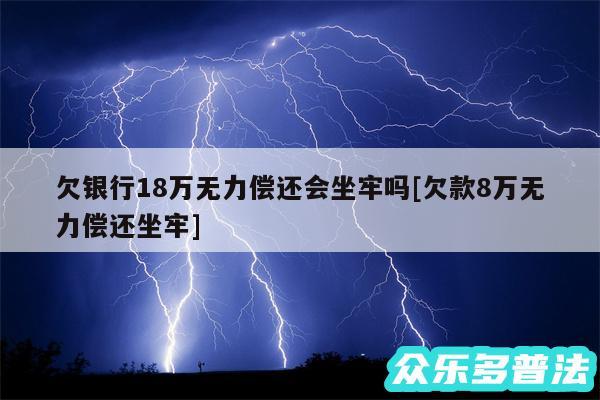 欠银行18万无力偿还会坐牢吗及欠款8万无力偿还坐牢