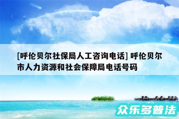 及呼伦贝尔社保局人工咨询电话 呼伦贝尔市人力资源和社会保障局电话号码
