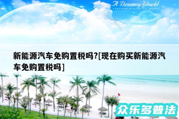 新能源汽车免购置税吗?及现在购买新能源汽车免购置税吗
