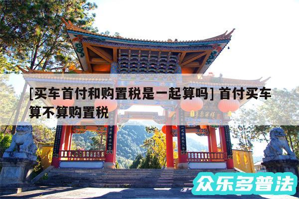 及买车首付和购置税是一起算吗 首付买车算不算购置税