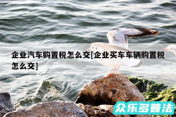 企业汽车购置税怎么交及企业买车车辆购置税怎么交