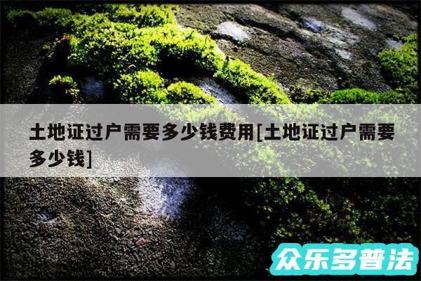 土地证过户需要多少钱费用及土地证过户需要多少钱