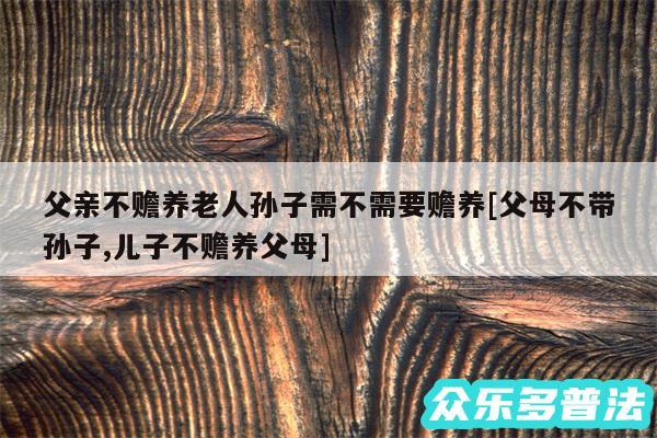 父亲不赡养老人孙子需不需要赡养及父母不带孙子,儿子不赡养父母