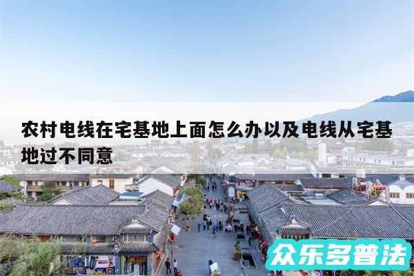 农村电线在宅基地上面怎么办以及电线从宅基地过不同意
