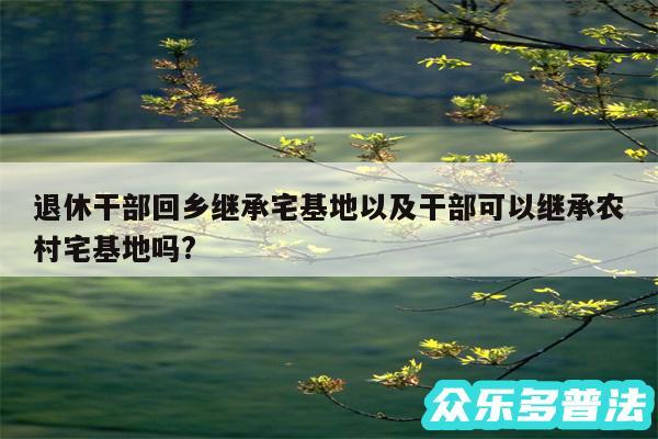 退休干部回乡继承宅基地以及干部可以继承农村宅基地吗?