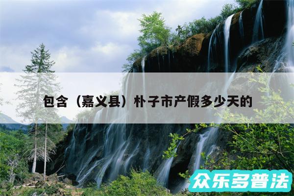包含以及嘉义县朴子市产假多少天的
