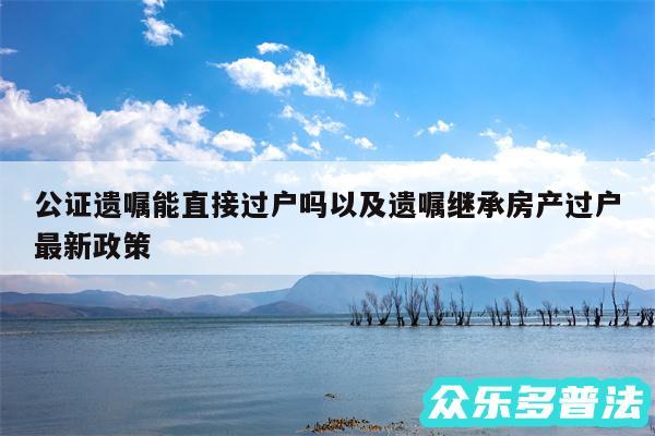 公证遗嘱能直接过户吗以及遗嘱继承房产过户最新政策