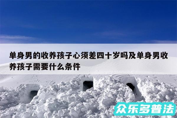 单身男的收养孩子心须差四十岁吗及单身男收养孩子需要什么条件