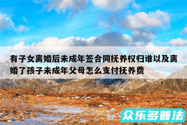 有子女离婚后未成年签合同抚养权归谁以及离婚了孩子未成年父母怎么支付抚养费