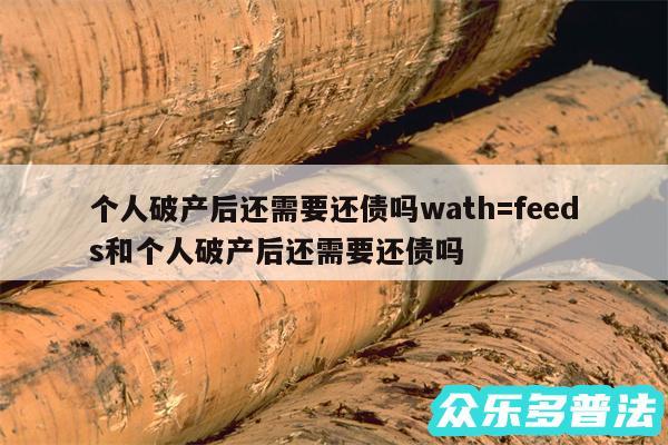 个人破产后还需要还债吗wath=feeds和个人破产后还需要还债吗