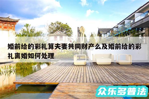 婚前给的彩礼算夫妻共同财产么及婚前给的彩礼离婚如何处理