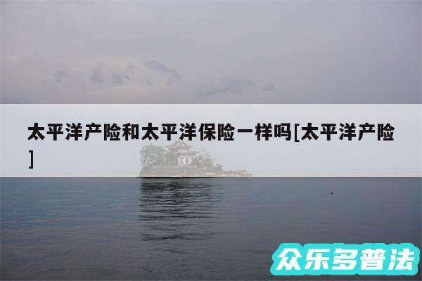 太平洋产险和太平洋保险一样吗及太平洋产险