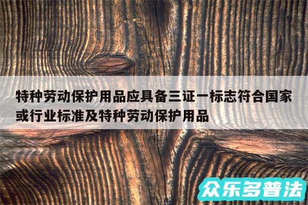 特种劳动保护用品应具备三证一标志符合国家或行业标准及特种劳动保护用品