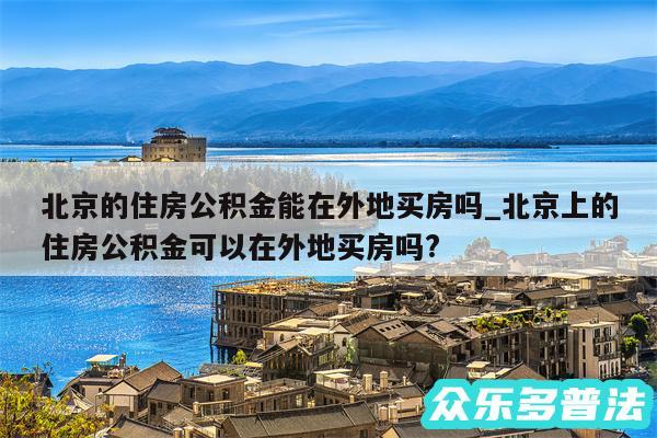 北京的住房公积金能在外地买房吗_北京上的住房公积金可以在外地买房吗?