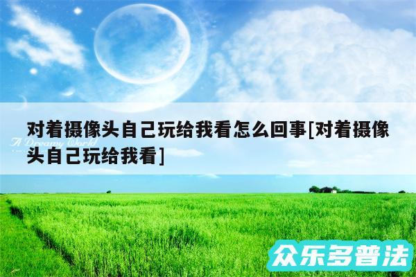 对着摄像头自己玩给我看怎么回事及对着摄像头自己玩给我看