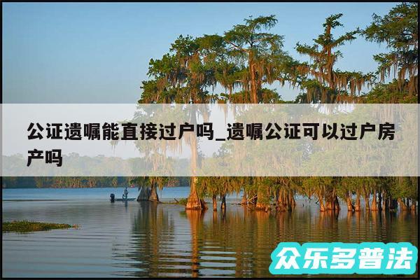 公证遗嘱能直接过户吗_遗嘱公证可以过户房产吗