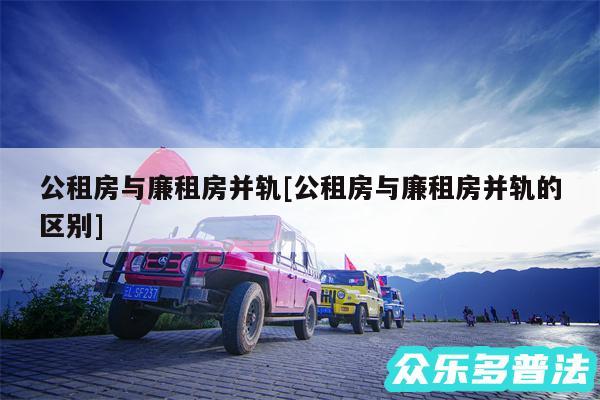 公租房与廉租房并轨及公租房与廉租房并轨的区别