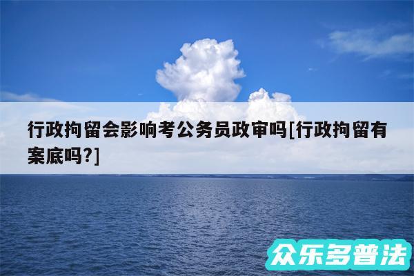 行政拘留会影响考公务员政审吗及行政拘留有案底吗?