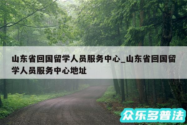 山东省回国留学人员服务中心_山东省回国留学人员服务中心地址